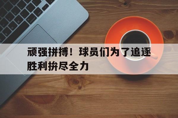 关于顽强拼搏！球员们为了追逐胜利拚尽全力的信息