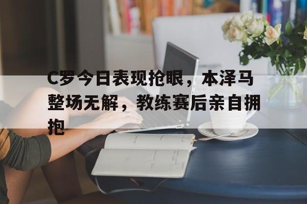 C罗今日表现抢眼，本泽马整场无解，教练赛后亲自拥抱
